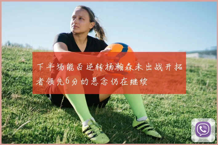 下半场能否逆转杨瀚森未出战开拓者领先6分的悬念仍在继续
