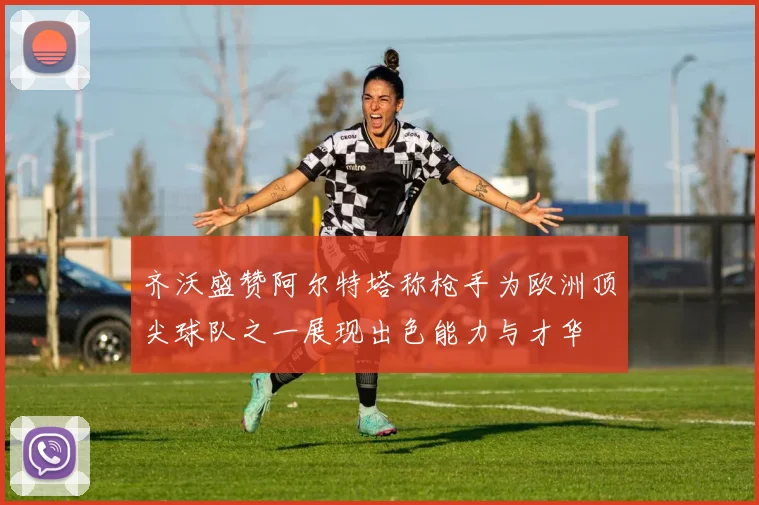 齐沃盛赞阿尔特塔称枪手为欧洲顶尖球队之一展现出色能力与才华