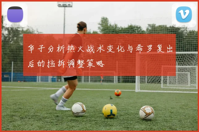 华子分析热火战术变化与希罗复出后的挡拆调整策略