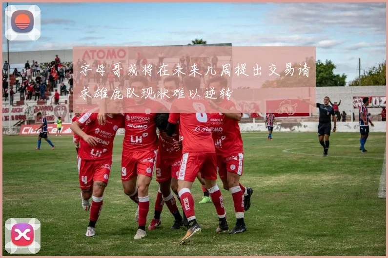 字母哥或将在未来几周提出交易请求雄鹿队现状难以逆转