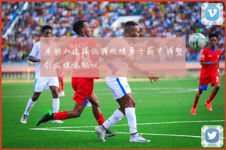 库明加选择低调处理勇士薪资调整引发媒体热议