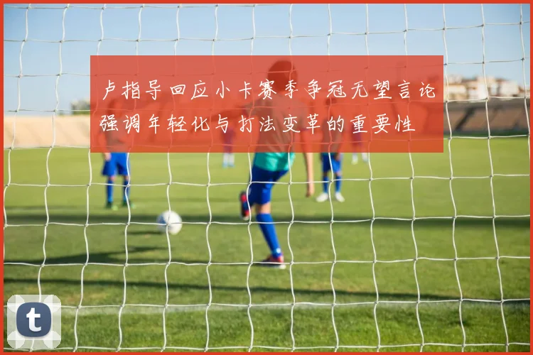 卢指导回应小卡赛季争冠无望言论强调年轻化与打法变革的重要性