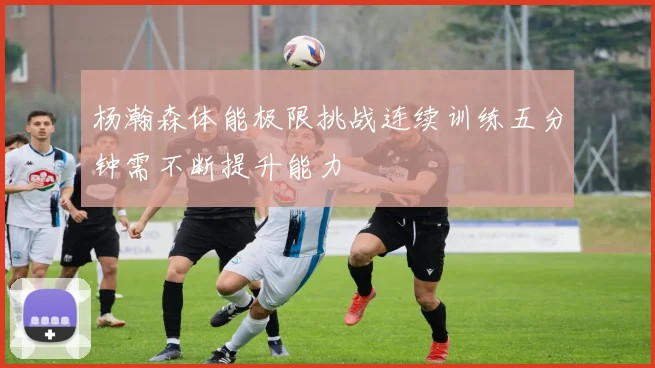 杨瀚森体能极限挑战连续训练五分钟需不断提升能力