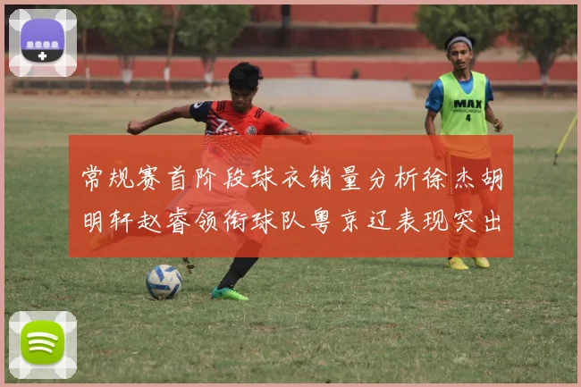 常规赛首阶段球衣销量分析徐杰胡明轩赵睿领衔球队粤京辽表现突出