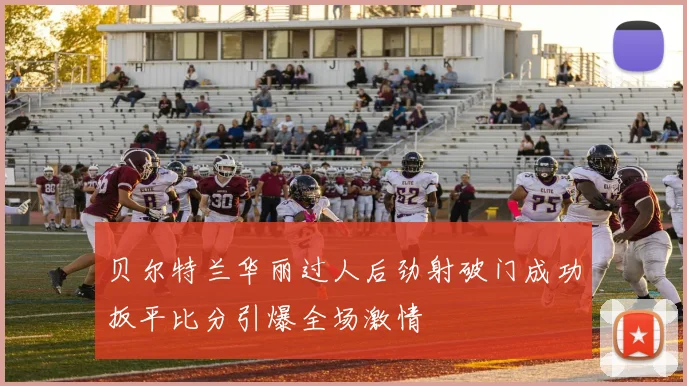 贝尔特兰华丽过人后劲射破门成功扳平比分引爆全场激情