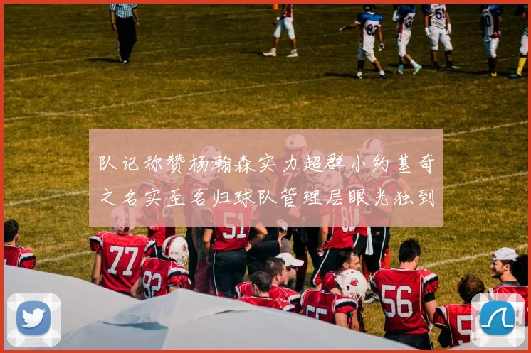 队记称赞杨瀚森实力超群小约基奇之名实至名归球队管理层眼光独到