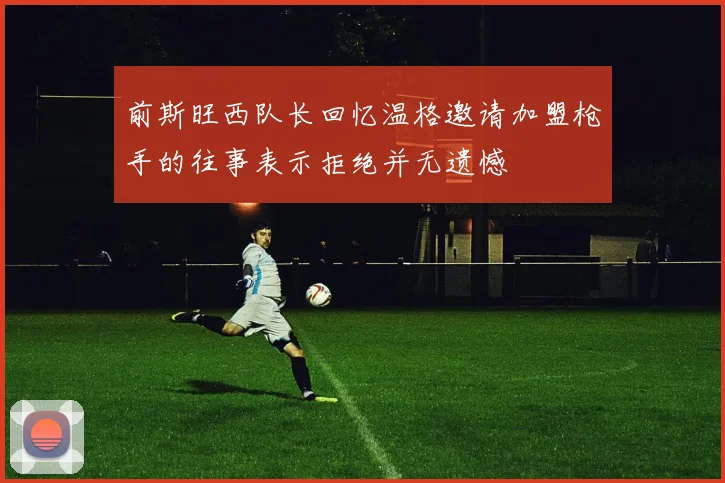 前斯旺西队长回忆温格邀请加盟枪手的往事表示拒绝并无遗憾