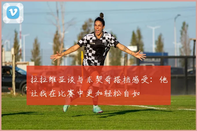 拉拉维亚谈与东契奇搭档感受：他让我在比赛中更加轻松自如