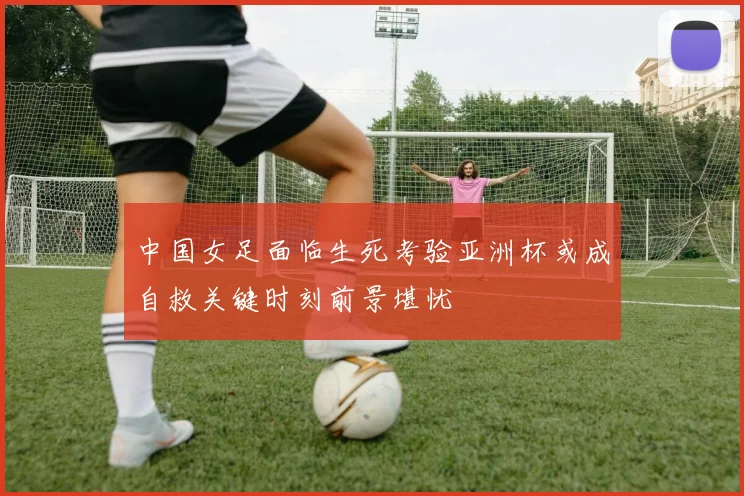 中国女足面临生死考验亚洲杯或成自救关键时刻前景堪忧