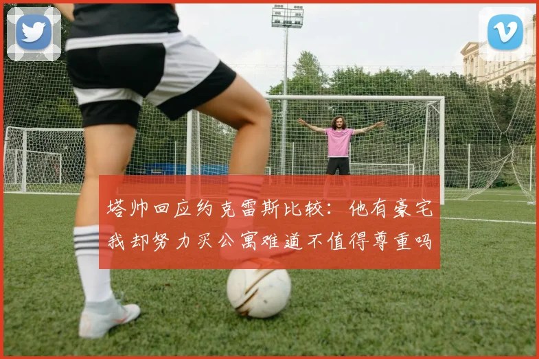 塔帅回应约克雷斯比较：他有豪宅我却努力买公寓难道不值得尊重吗
