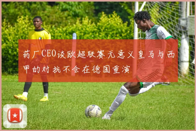 药厂CEO谈欧超联赛无意义皇马与西甲的对抗不会在德国重演