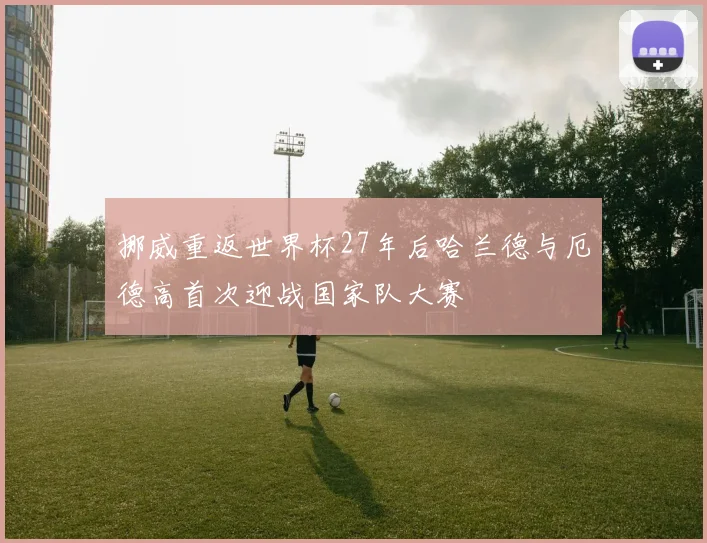 挪威重返世界杯27年后哈兰德与厄德高首次迎战国家队大赛