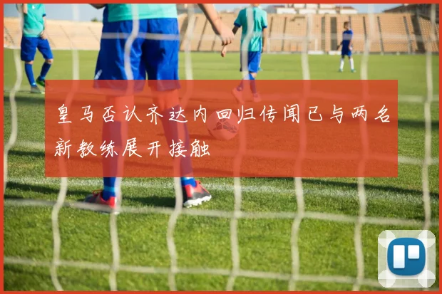 皇马否认齐达内回归传闻已与两名新教练展开接触