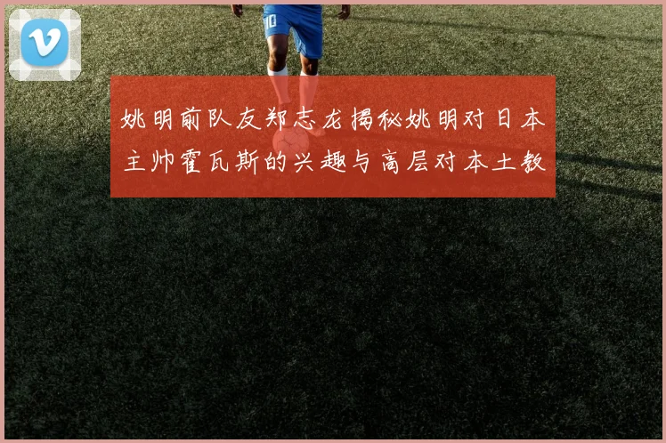 姚明前队友郑志龙揭秘姚明对日本主帅霍瓦斯的兴趣与高层对本土教练的偏好