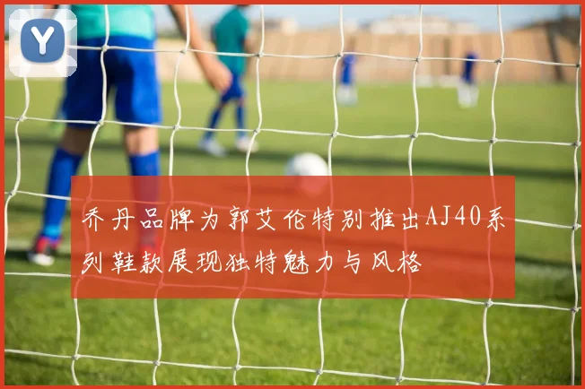 乔丹品牌为郭艾伦特别推出AJ40系列鞋款展现独特魅力与风格