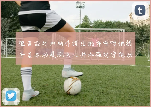 理查兹对加纳乔提出批评呼吁他提升基本功展现决心并加强防守跑动能力