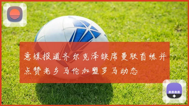 意媒报道齐尔克泽缺席曼联首练并点赞老乡马伦加盟罗马动态