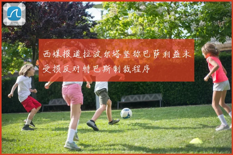 西媒报道拉波尔塔坚称巴萨利益未受损反对特巴斯制裁程序