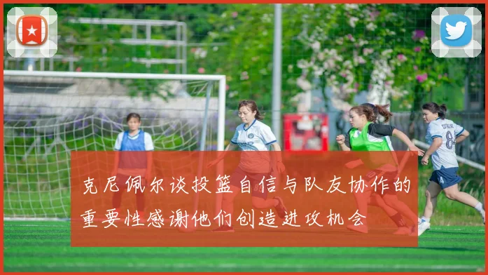 克尼佩尔谈投篮自信与队友协作的重要性感谢他们创造进攻机会