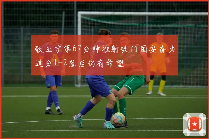 张玉宁第67分钟推射破门国安奋力追分1-2落后仍有希望