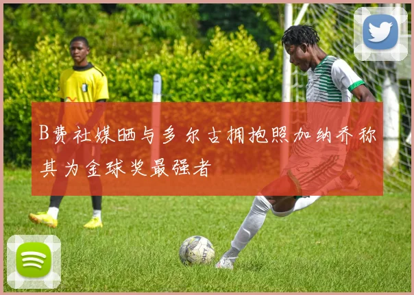 B费社媒晒与多尔古拥抱照加纳乔称其为金球奖最强者