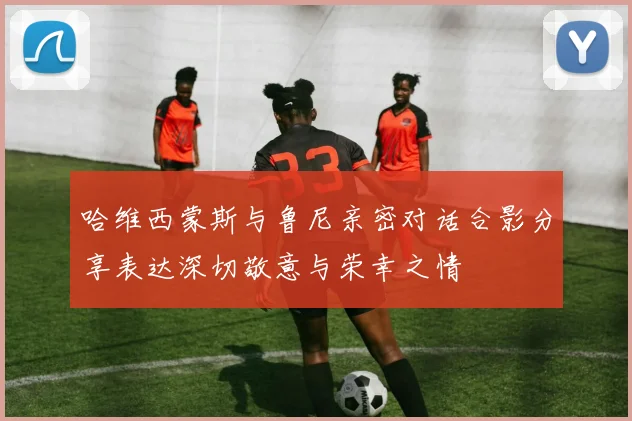 哈维西蒙斯与鲁尼亲密对话合影分享表达深切敬意与荣幸之情