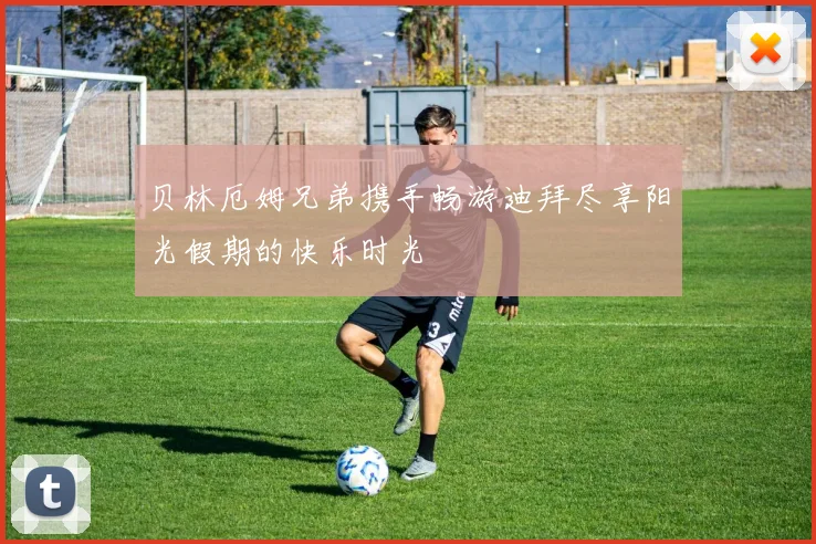 贝林厄姆兄弟携手畅游迪拜尽享阳光假期的快乐时光