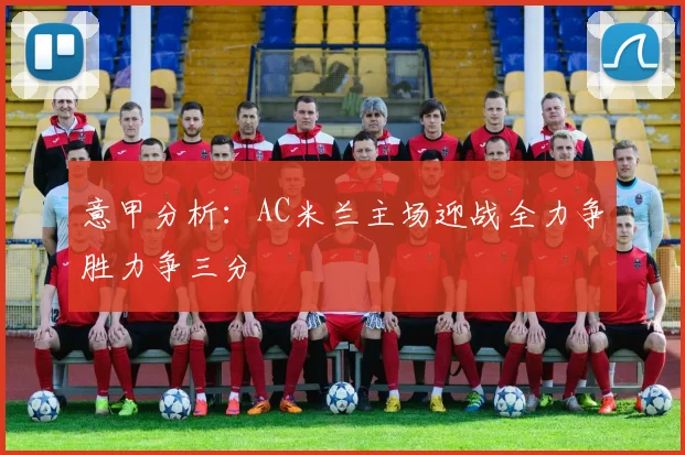 意甲分析：AC米兰主场迎战全力争胜力争三分