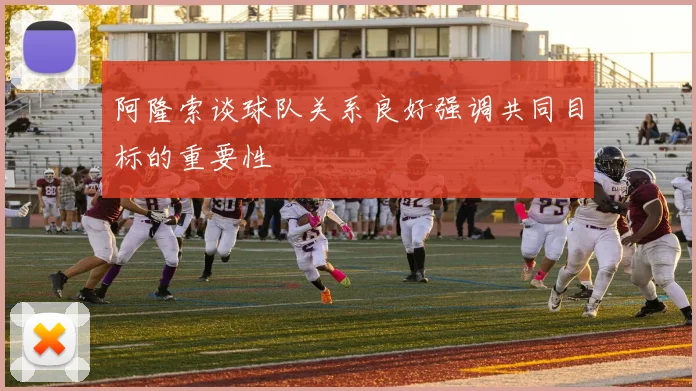 阿隆索谈球队关系良好强调共同目标的重要性