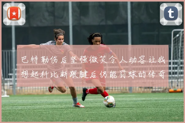 巴特勒伤后坚强微笑令人动容让我想起科比断跟腱后仍能罚球的传奇时刻