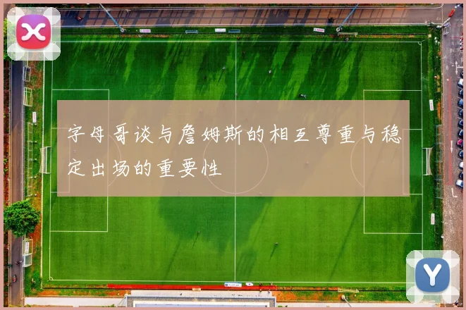 字母哥谈与詹姆斯的相互尊重与稳定出场的重要性