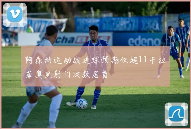 阿森纳运动战进球预期仅超11卡拉菲奥里射门次数居首