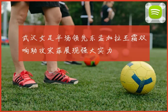 武汉女足半场领先东孟加拉王霜双响助攻宋菲展现强大实力