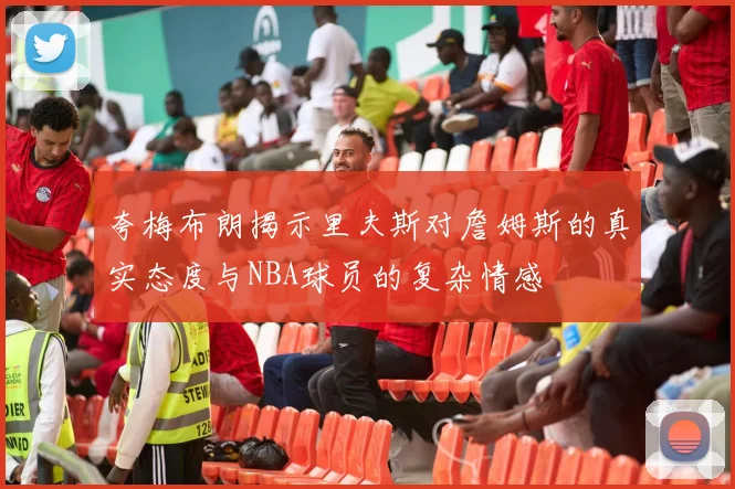 夸梅布朗揭示里夫斯对詹姆斯的真实态度与NBA球员的复杂情感