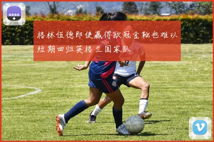 格林伍德即使赢得欧冠金靴也难以短期回归英格兰国家队
