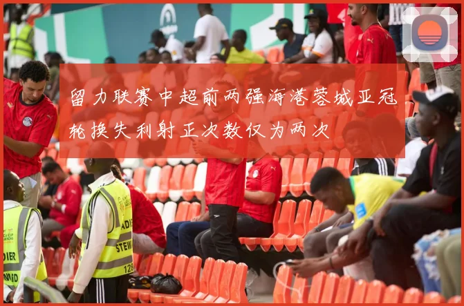 留力联赛中超前两强海港蓉城亚冠轮换失利射正次数仅为两次