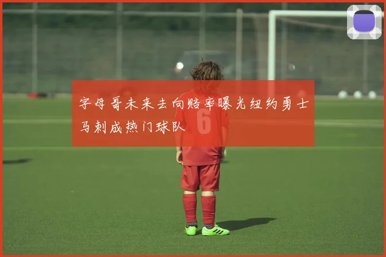 字母哥未来去向赔率曝光纽约勇士马刺成热门球队