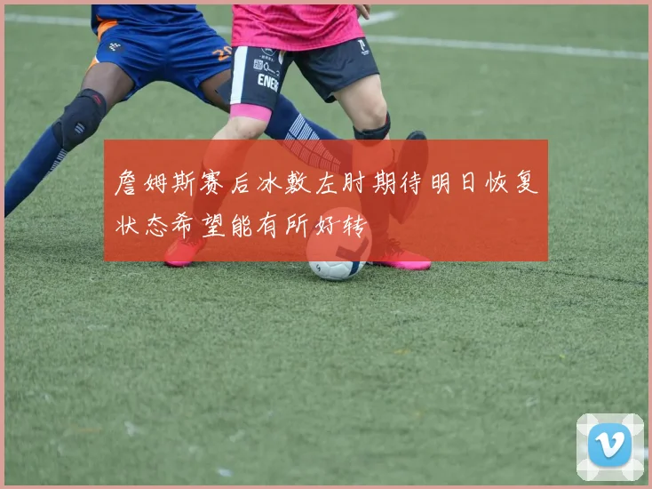 詹姆斯赛后冰敷左肘期待明日恢复状态希望能有所好转