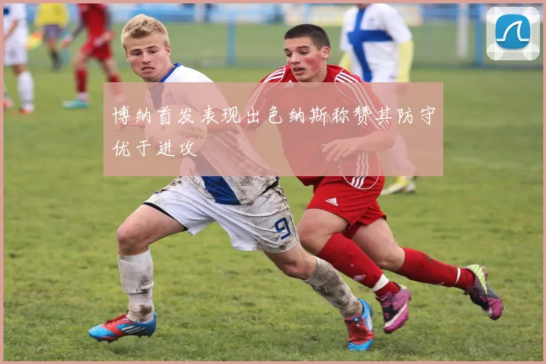 博纳首发表现出色纳斯称赞其防守优于进攻