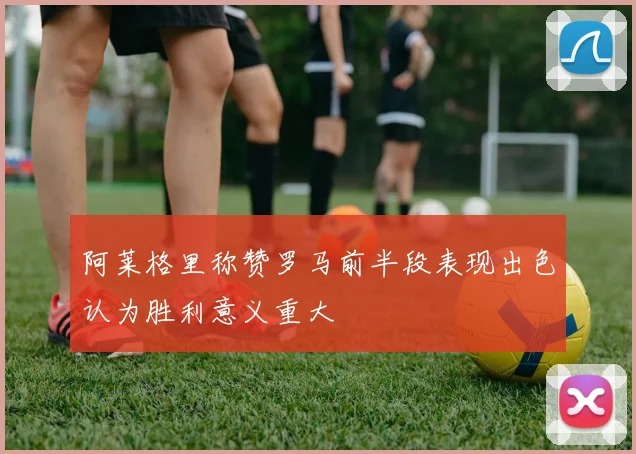 阿莱格里称赞罗马前半段表现出色认为胜利意义重大