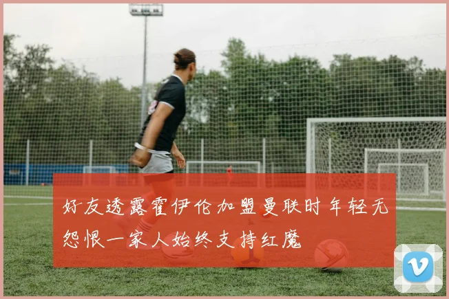 好友透露霍伊伦加盟曼联时年轻无怨恨一家人始终支持红魔