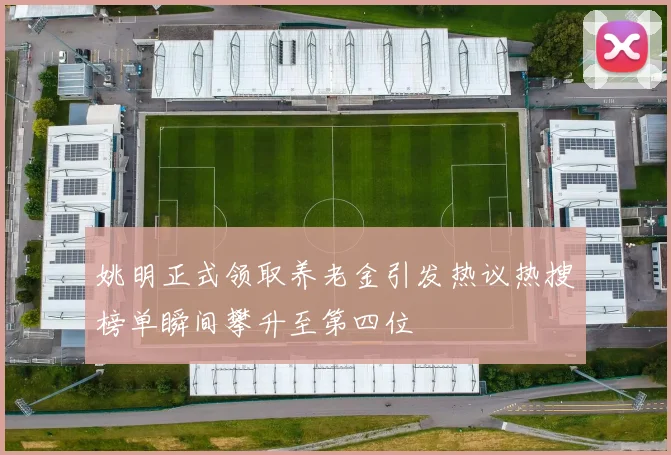 姚明正式领取养老金引发热议热搜榜单瞬间攀升至第四位